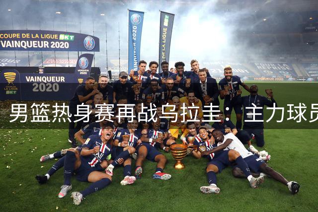 男篮热身赛再战乌拉圭：主力球员状态引关注